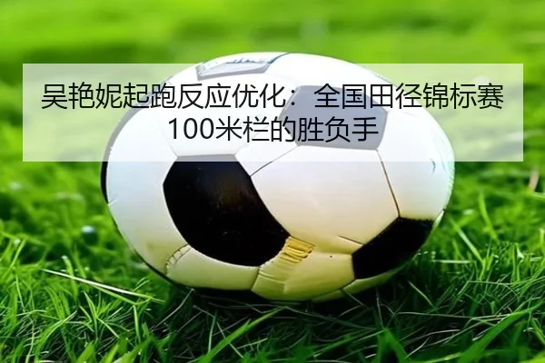 吴艳妮起跑反应优化：全国田径锦标赛100米栏的胜负手