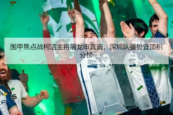 围甲焦点战柯洁主将屠龙申真谞，深圳队强势登顶积分榜