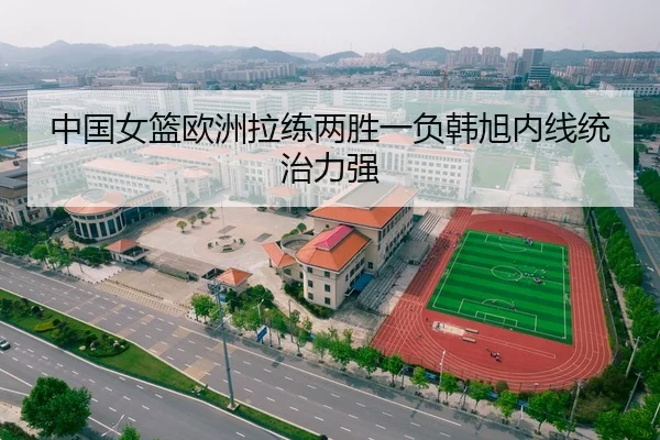 中国女篮欧洲拉练两胜一负韩旭内线统治力强